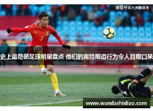 史上最奇葩足球明星盘点 他们的离经叛道行为令人目瞪口呆