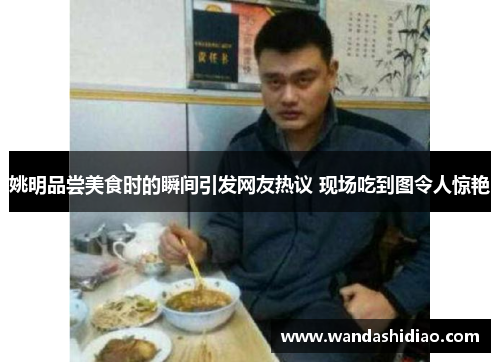 姚明品尝美食时的瞬间引发网友热议 现场吃到图令人惊艳