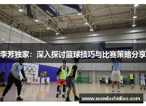李芳独家：深入探讨篮球技巧与比赛策略分享