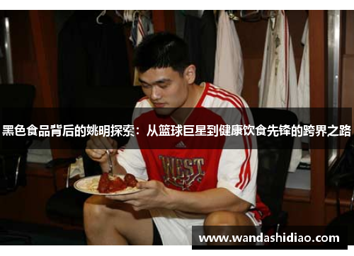 黑色食品背后的姚明探索：从篮球巨星到健康饮食先锋的跨界之路