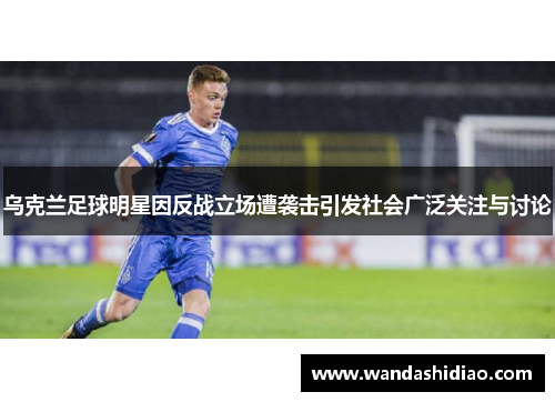 乌克兰足球明星因反战立场遭袭击引发社会广泛关注与讨论
